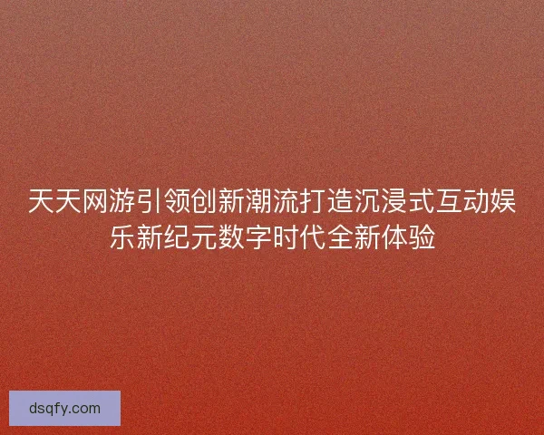 天天网游引领创新潮流打造沉浸式互动娱乐新纪元数字时代全新体验