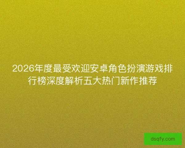 2026年度最受欢迎安卓角色扮演游戏排行榜深度解析五大热门新作推荐