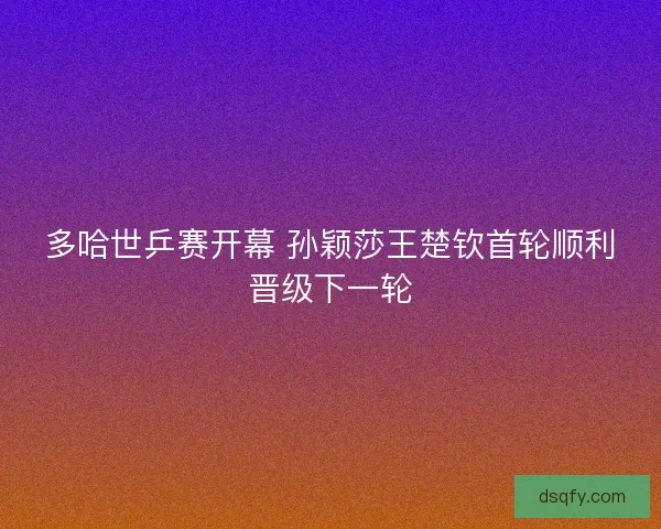 多哈世乒赛开幕 孙颖莎王楚钦首轮顺利晋级下一轮