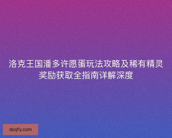 洛克王国潘多许愿蛋玩法攻略及稀有精灵奖励获取全指南详解深度