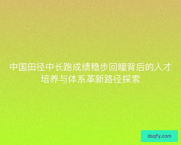 中国田径中长跑成绩稳步回暖背后的人才培养与体系革新路径探索